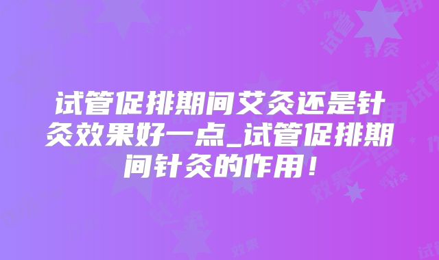 试管促排期间艾灸还是针灸效果好一点_试管促排期间针灸的作用！