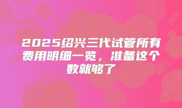 2025绍兴三代试管所有费用明细一览，准备这个数就够了