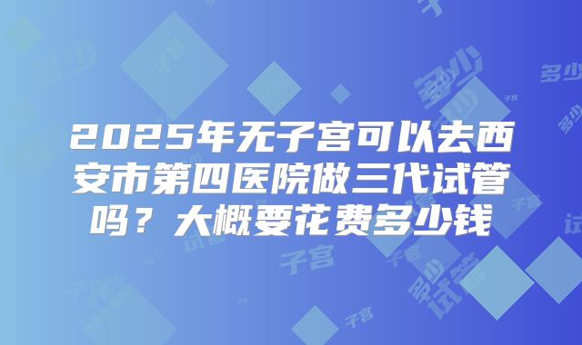2025年无子宫可以去西安市第四医院做三代试管吗?大概要花费多少钱
