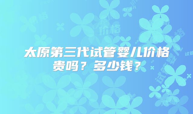 太原第三代试管婴儿价格贵吗?多少钱?