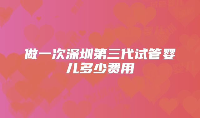 做一次深圳第三代试管婴儿多少费用