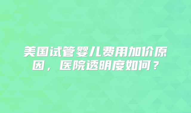 美国试管婴儿费用加价原因，医院透明度如何？
