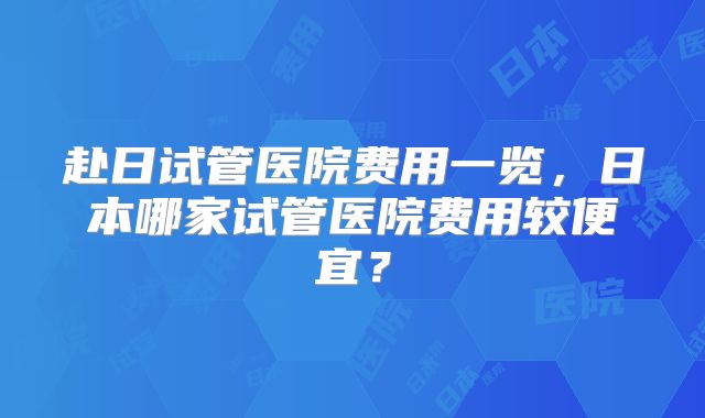 赴日试管医院费用一览，日本哪家试管医院费用较便宜？
