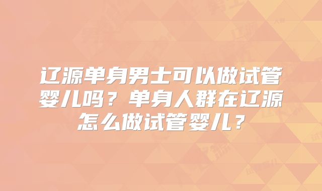 辽源单身男士可以做试管婴儿吗?单身人群在辽源怎么做试管婴儿?