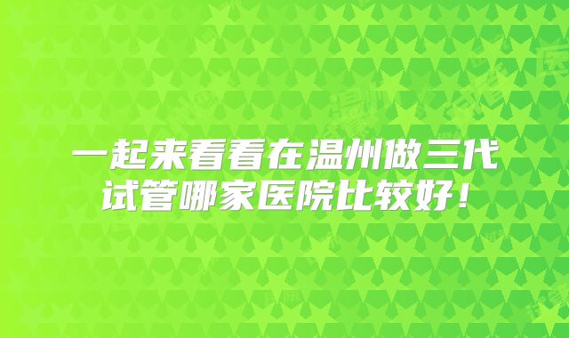 一起来看看在温州做三代试管哪家医院比较好！