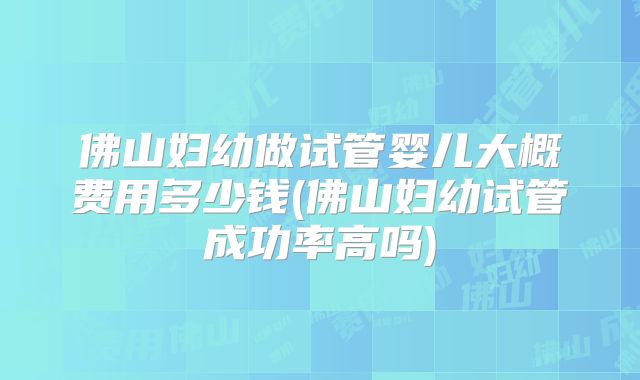 佛山妇幼做试管婴儿大概费用多少钱(佛山妇幼试管成功率高吗)
