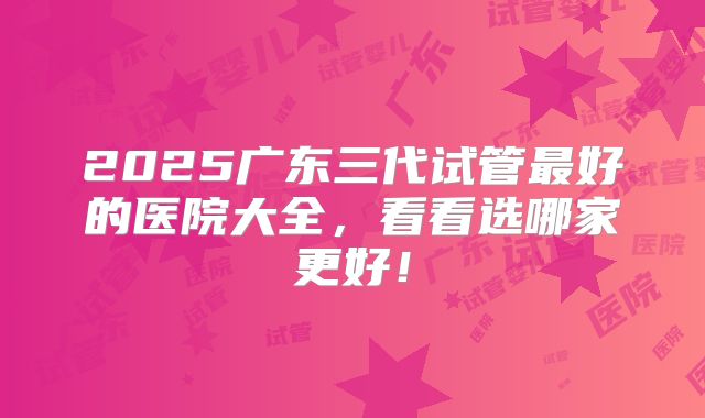 2025广东三代试管最好的医院大全,看看选哪家更好!