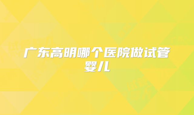 广东高明哪个医院做试管婴儿