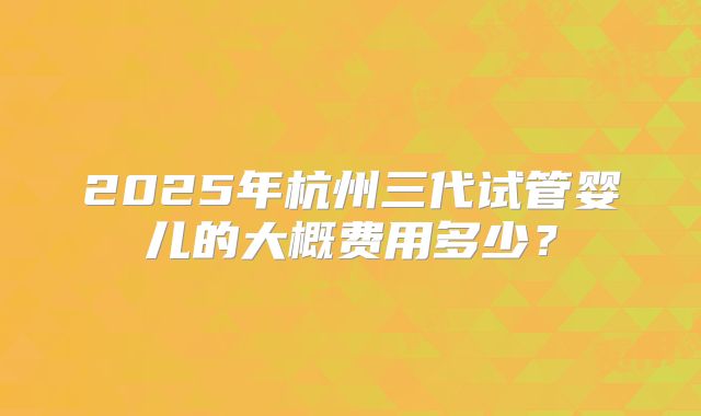 2025年杭州三代试管婴儿的大概费用多少？