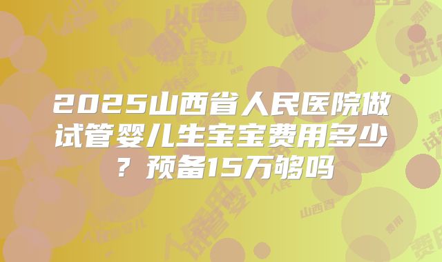 2025山西省人民医院做试管婴儿生宝宝费用多少？预备15万够吗