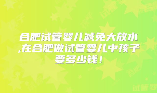 合肥试管婴儿减免大放水,在合肥做试管婴儿中孩子要多少钱！