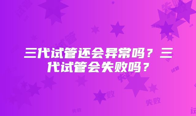 三代试管还会异常吗?三代试管会失败吗?