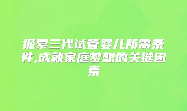 探索三代试管婴儿所需条件,成就家庭梦想的关键因素