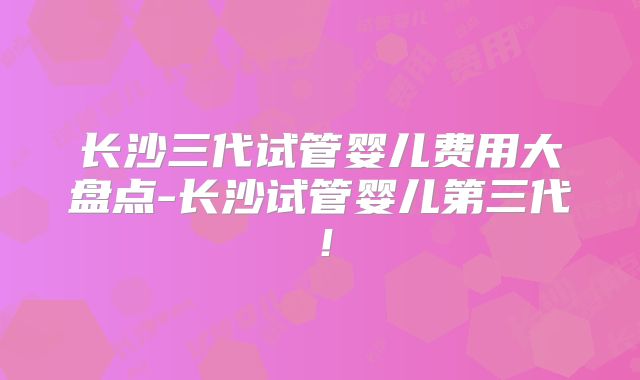 长沙三代试管婴儿费用大盘点-长沙试管婴儿第三代！
