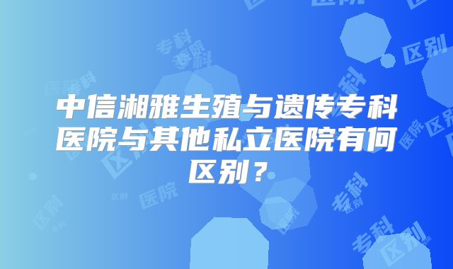 中信湘雅生殖与遗传专科医院与其他私立医院有何区别?