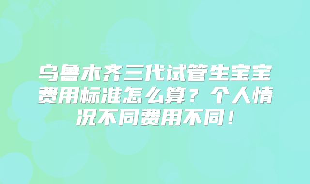 乌鲁木齐三代试管生宝宝费用标准怎么算?个人情况不同费用不同!