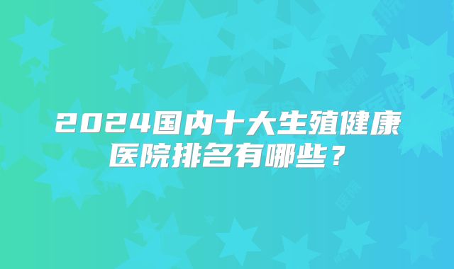 2024国内十大生殖健康医院排名有哪些？