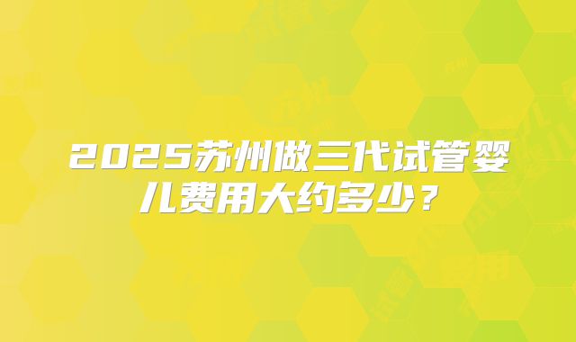 2025苏州做三代试管婴儿费用大约多少？