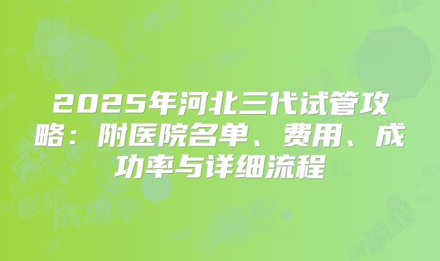 2025年河北三代试管攻略：附医院名单、费用、成功率与详细流程