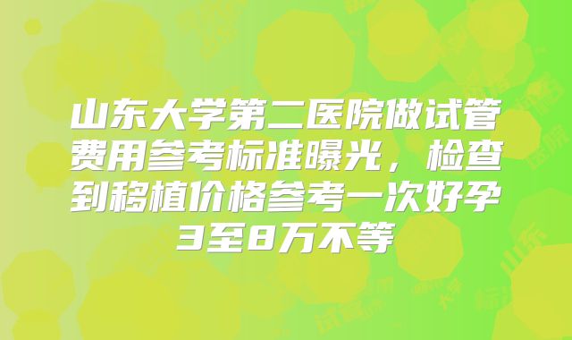 山东大学第二医院做试管费用参考标准曝光，检查到移植价格参考一次好孕3至8万不等