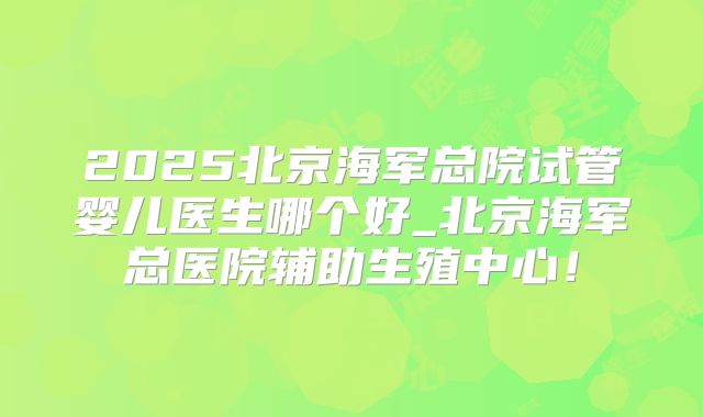 2025北京海军总院试管婴儿医生哪个好_北京海军总医院辅助生殖中心!