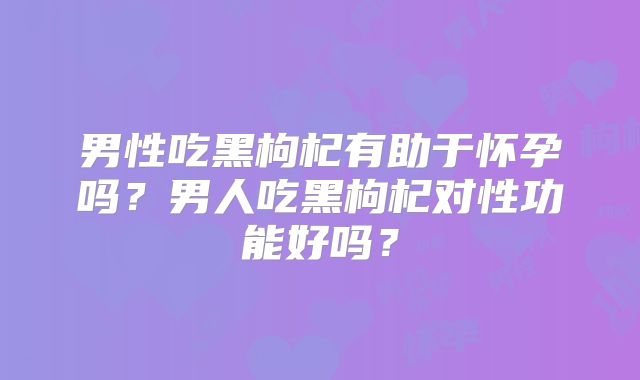 男性吃黑枸杞有助于怀孕吗?男人吃黑枸杞对性功能好吗?