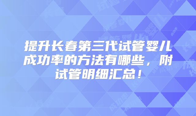 提升长春第三代试管婴儿成功率的方法有哪些，附试管明细汇总！
