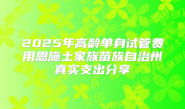 2025年高龄单身试管费用恩施土家族苗族自治州真实支出分享