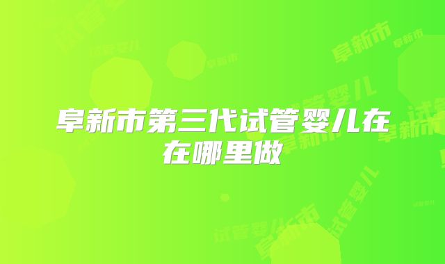阜新市第三代试管婴儿在在哪里做