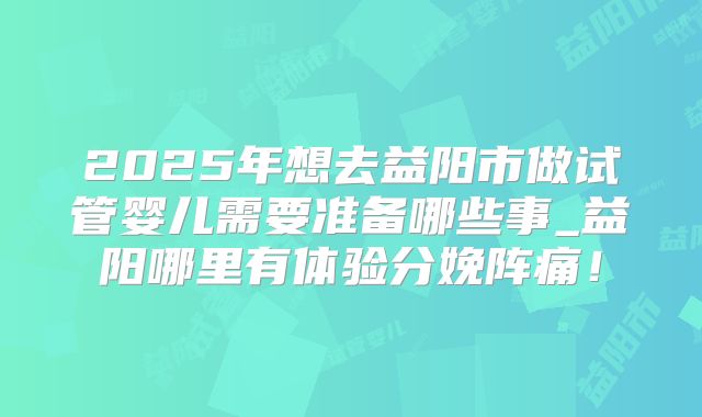 2025年想去益阳市做试管婴儿需要准备哪些事_益阳哪里有体验分娩阵痛!