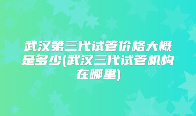 武汉第三代试管价格大概是多少(武汉三代试管机构在哪里)