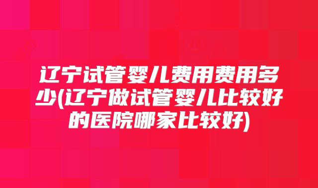 辽宁试管婴儿费用费用多少(辽宁做试管婴儿比较好的医院哪家比较好)