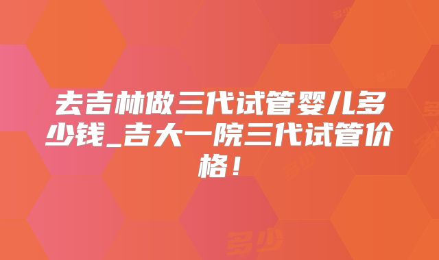 去吉林做三代试管婴儿多少钱_吉大一院三代试管价格！