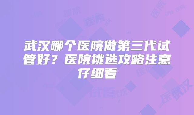 武汉哪个医院做第三代试管好？医院挑选攻略注意仔细看