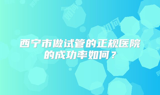 西宁市做试管的正规医院的成功率如何?