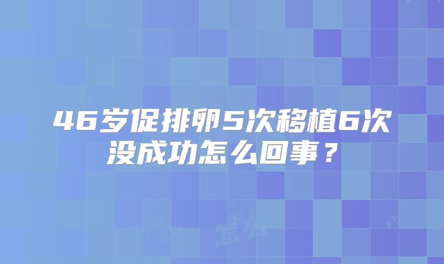 46岁促排卵5次移植6次没成功怎么回事?