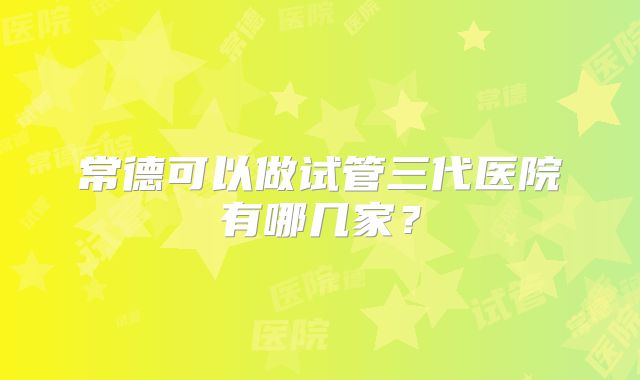 常德可以做试管三代医院有哪几家？