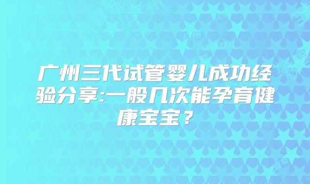 广州三代试管婴儿成功经验分享:一般几次能孕育健康宝宝？