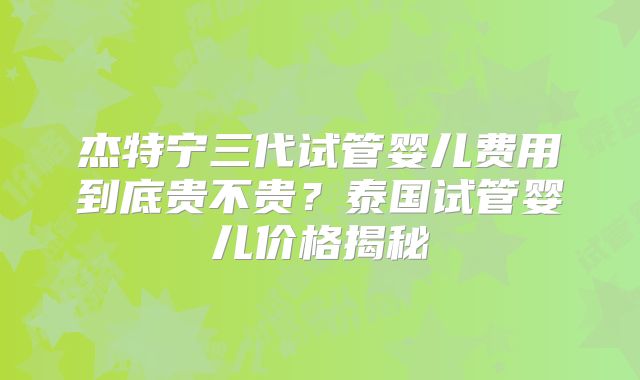 杰特宁三代试管婴儿费用到底贵不贵？泰国试管婴儿价格揭秘