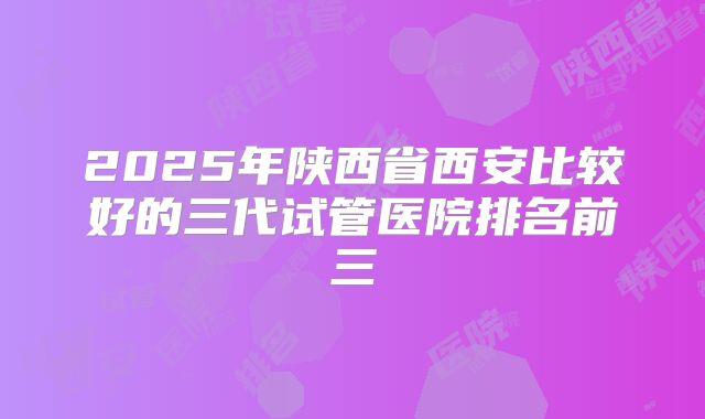 2025年陕西省西安比较好的三代试管医院排名前三