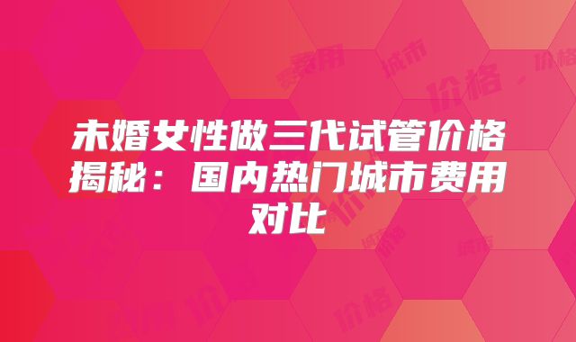 未婚女性做三代试管价格揭秘：国内热门城市费用对比