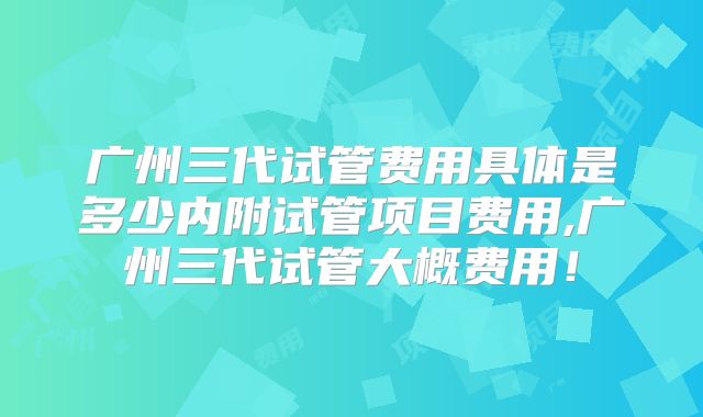 广州三代试管费用具体是多少内附试管项目费用,广州三代试管大概费用！