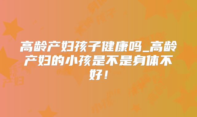 高龄产妇孩子健康吗_高龄产妇的小孩是不是身体不好！