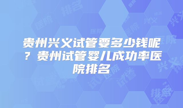 贵州兴义试管要多少钱呢？贵州试管婴儿成功率医院排名