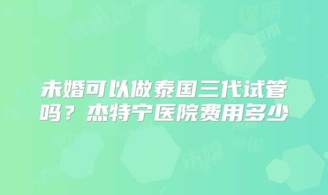 未婚可以做泰国三代试管吗？杰特宁医院费用多少