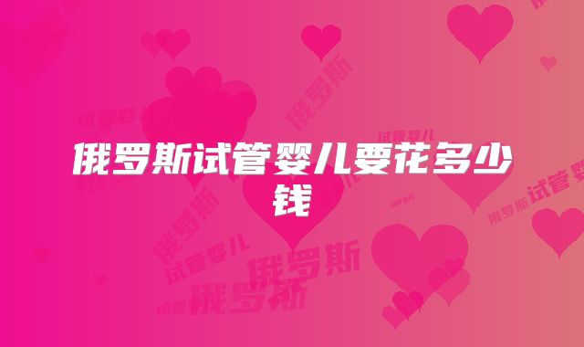 俄罗斯试管婴儿要花多少钱