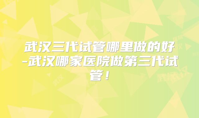 武汉三代试管哪里做的好-武汉哪家医院做第三代试管!