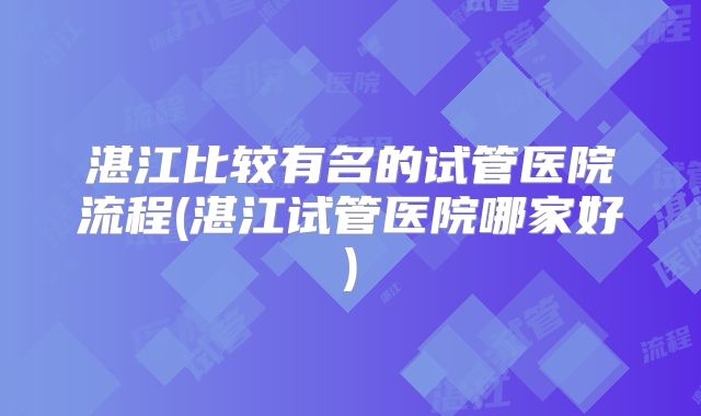 湛江比较有名的试管医院流程(湛江试管医院哪家好)