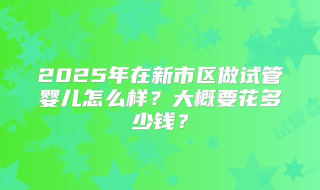 2025年在新市区做试管婴儿怎么样?大概要花多少钱?