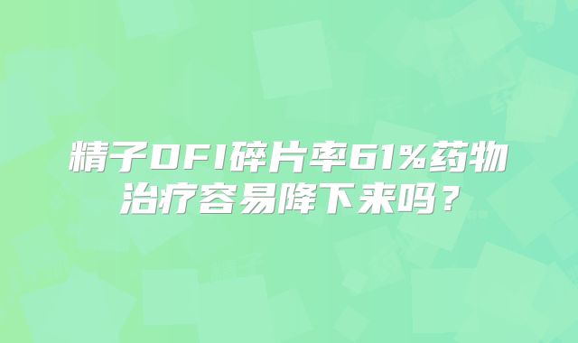 精子DFI碎片率61%药物治疗容易降下来吗？